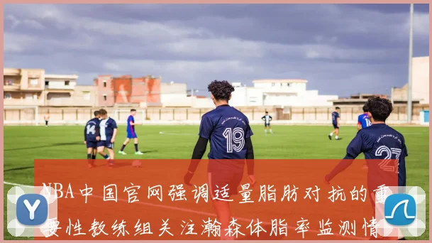 NBA中国官网强调适量脂肪对抗的重要性教练组关注瀚森体脂率监测情况