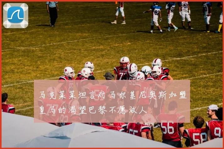 马克莱莱坦言对马尔基尼奥斯加盟皇马的渴望巴黎不愿放人