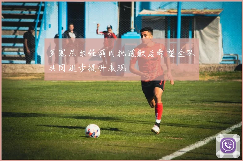 罗塞尼尔强调内托道歉后希望全队共同进步提升表现
