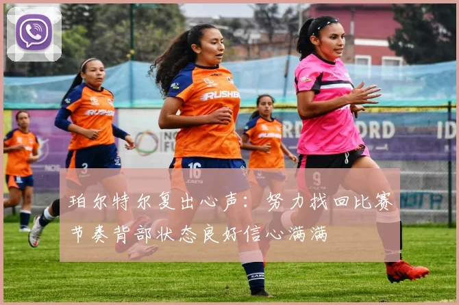 珀尔特尔复出心声:努力找回比赛节奏背部状态良好信心满满