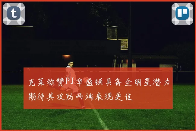 克莱称赞PJ华盛顿具备全明星潜力期待其攻防两端表现更佳