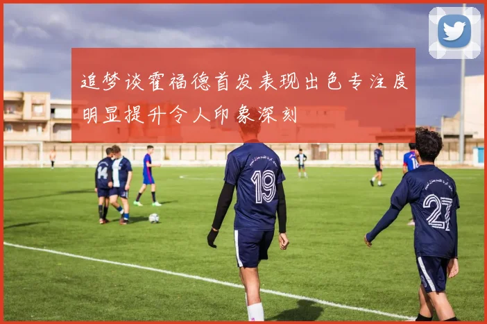 追梦谈霍福德首发表现出色专注度明显提升令人印象深刻