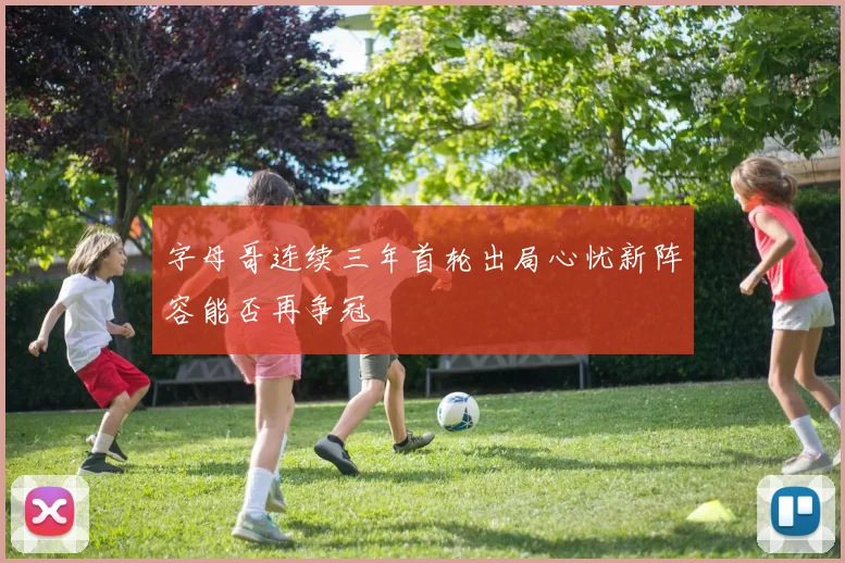字母哥连续三年首轮出局心忧新阵容能否再争冠