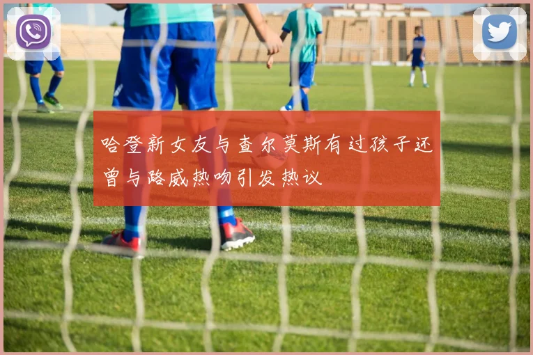 哈登新女友与查尔莫斯有过孩子还曾与路威热吻引发热议