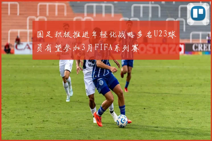 国足积极推进年轻化战略多名U23球员有望参加3月FIFA系列赛
