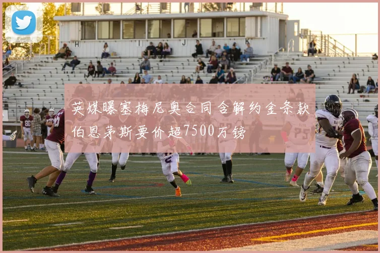 英媒曝塞梅尼奥合同含解约金条款伯恩茅斯要价超7500万镑