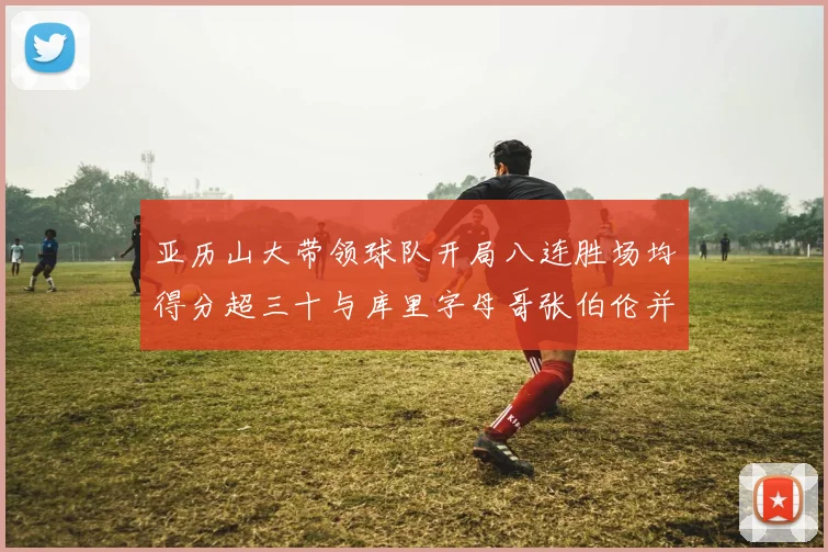 亚历山大带领球队开局八连胜场均得分超三十与库里字母哥张伯伦并肩争锋