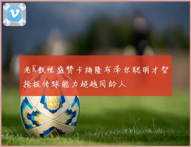 老K教练盛赞卡梅隆布泽尔聪明才智抢板传球能力超越同龄人