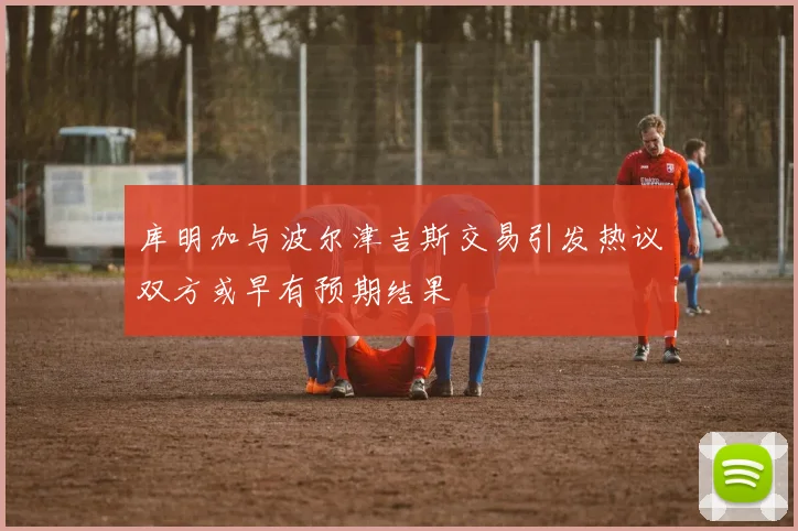 库明加与波尔津吉斯交易引发热议双方或早有预期结果