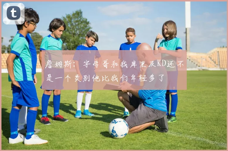 詹姆斯:字母哥和我库里及KD还不是一个类别他比我们年轻多了