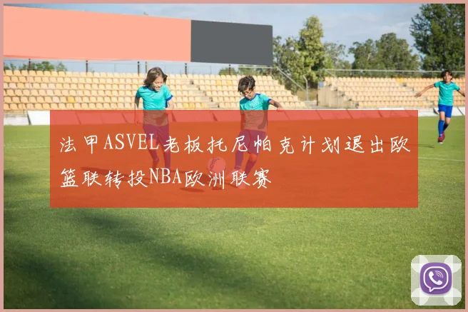 法甲ASVEL老板托尼帕克计划退出欧篮联转投NBA欧洲联赛