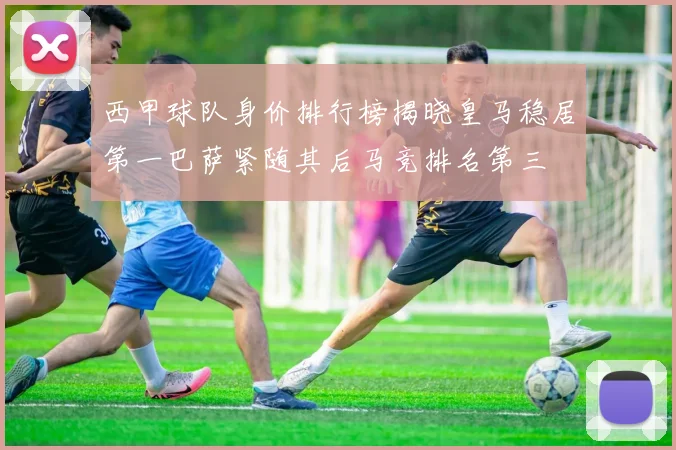 西甲球队身价排行榜揭晓皇马稳居第一巴萨紧随其后马竞排名第三