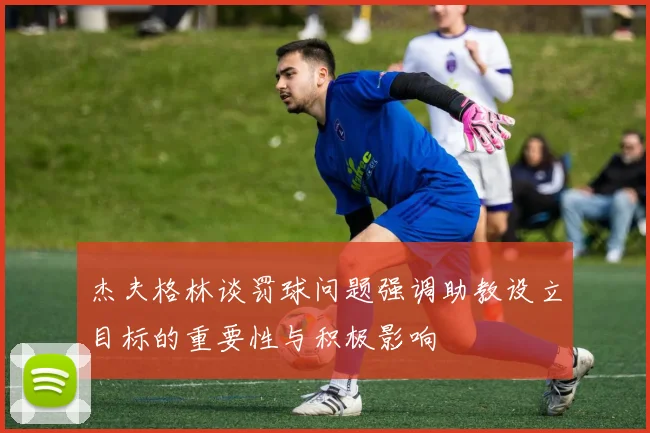 杰夫格林谈罚球问题强调助教设立目标的重要性与积极影响