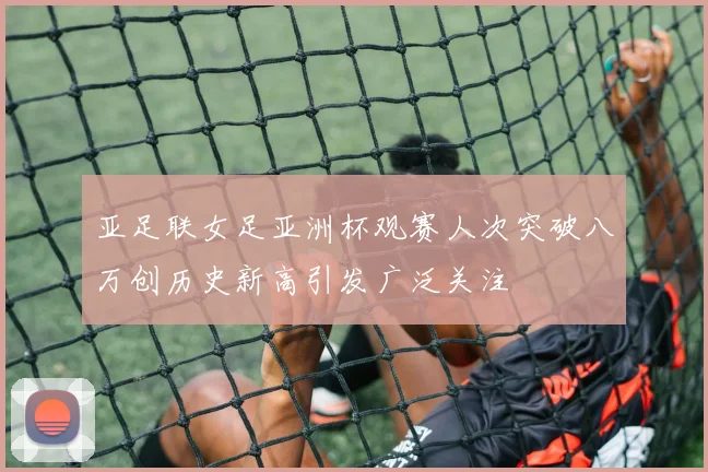亚足联女足亚洲杯观赛人次突破八万创历史新高引发广泛关注