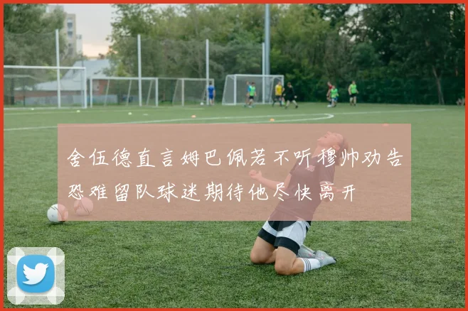 舍伍德直言姆巴佩若不听穆帅劝告恐难留队球迷期待他尽快离开
