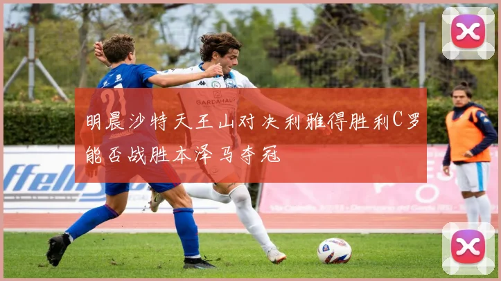 明晨沙特天王山对决利雅得胜利C罗能否战胜本泽马夺冠