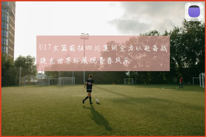 U17女篮前往四川集训全力以赴备战捷克世界杯展现青春风采