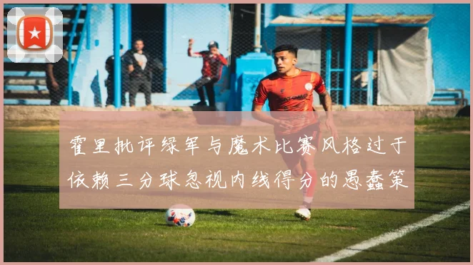 霍里批评绿军与魔术比赛风格过于依赖三分球忽视内线得分的愚蠢策略